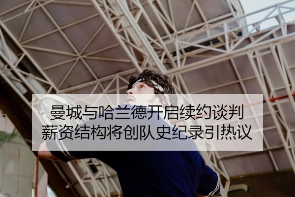 曼城与哈兰德开启续约谈判 薪资结构将创队史纪录引热议